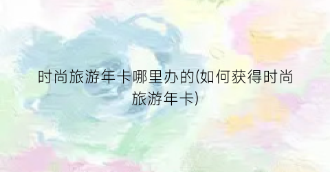 时尚旅游年卡哪里办的(如何获得时尚旅游年卡)