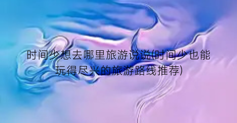 时间少想去哪里旅游说说(时间少也能玩得尽兴的旅游路线推荐)