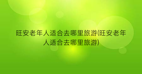 旺安老年人适合去哪里旅游(旺安老年人适合去哪里旅游)