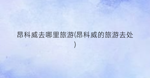 昂科威去哪里旅游(昂科威的旅游去处)