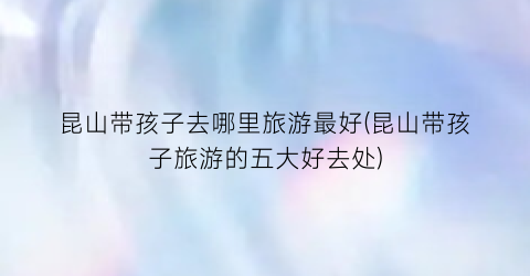 昆山带孩子去哪里旅游最好(昆山带孩子旅游的五大好去处)