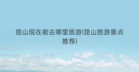 昆山现在能去哪里旅游(昆山旅游景点推荐)