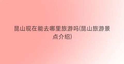 昆山现在能去哪里旅游吗(昆山旅游景点介绍)
