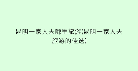 昆明一家人去哪里旅游(昆明一家人去旅游的佳选)