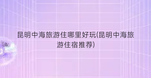 昆明中海旅游住哪里好玩(昆明中海旅游住宿推荐)