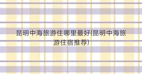 昆明中海旅游住哪里最好(昆明中海旅游住宿推荐)