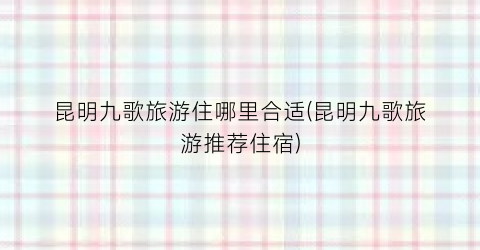 昆明九歌旅游住哪里合适(昆明九歌旅游推荐住宿)