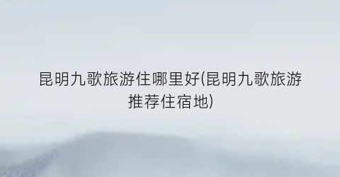 昆明九歌旅游住哪里好(昆明九歌旅游推荐住宿地)