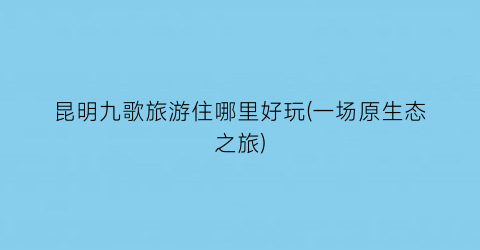 昆明九歌旅游住哪里好玩(一场原生态之旅)