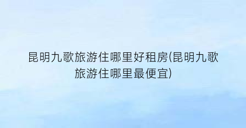 昆明九歌旅游住哪里好租房(昆明九歌旅游住哪里最便宜)
