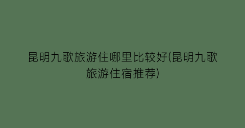 昆明九歌旅游住哪里比较好(昆明九歌旅游住宿推荐)