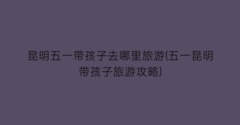 昆明五一带孩子去哪里旅游(五一昆明带孩子旅游攻略)