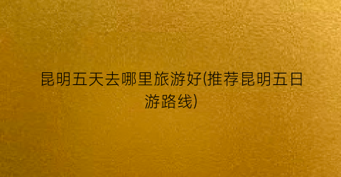 昆明五天去哪里旅游好(推荐昆明五日游路线)