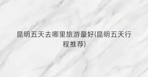 昆明五天去哪里旅游最好(昆明五天行程推荐)