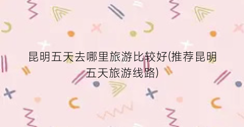 昆明五天去哪里旅游比较好(推荐昆明五天旅游线路)