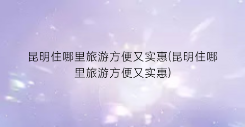 昆明住哪里旅游方便又实惠(昆明住哪里旅游方便又实惠)