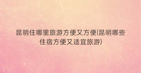 昆明住哪里旅游方便又方便(昆明哪些住宿方便又适宜旅游)
