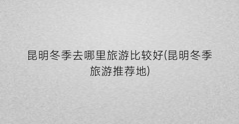 昆明冬季去哪里旅游比较好(昆明冬季旅游推荐地)