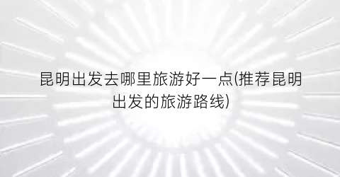 昆明出发去哪里旅游好一点(推荐昆明出发的旅游路线)