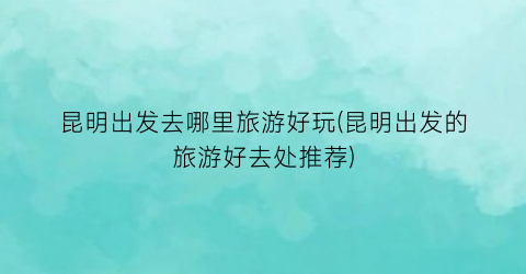 昆明出发去哪里旅游好玩(昆明出发的旅游好去处推荐)