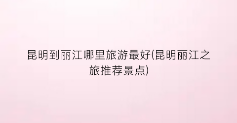 昆明到丽江哪里旅游最好(昆明丽江之旅推荐景点)
