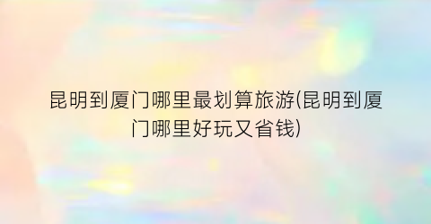 昆明到厦门哪里最划算旅游(昆明到厦门哪里好玩又省钱)