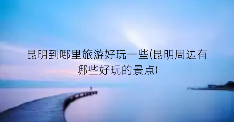 昆明到哪里旅游好玩一些(昆明周边有哪些好玩的景点)