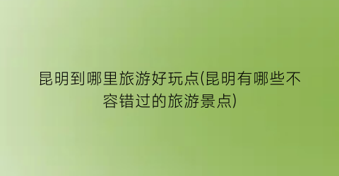昆明到哪里旅游好玩点(昆明有哪些不容错过的旅游景点)