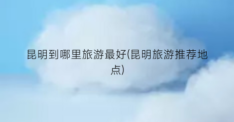 昆明到哪里旅游最好(昆明旅游推荐地点)