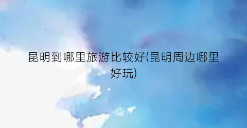 昆明到哪里旅游比较好(昆明周边哪里好玩)