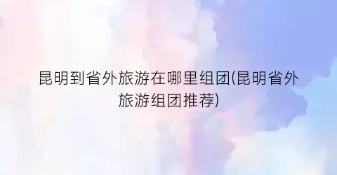 昆明到省外旅游在哪里组团(昆明省外旅游组团推荐)