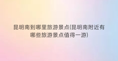 昆明南到哪里旅游景点(昆明南附近有哪些旅游景点值得一游)