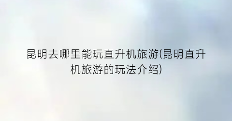 昆明去哪里能玩直升机旅游(昆明直升机旅游的玩法介绍)