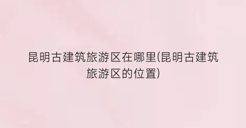 昆明古建筑旅游区在哪里(昆明古建筑旅游区的位置)