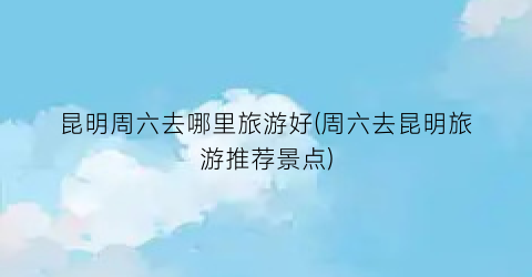 昆明周六去哪里旅游好(周六去昆明旅游推荐景点)