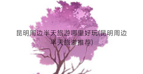 昆明周边半天旅游哪里好玩(昆明周边半天旅游推荐)