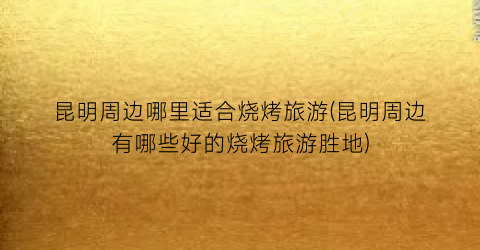 昆明周边哪里适合烧烤旅游(昆明周边有哪些好的烧烤旅游胜地)