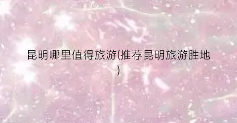 昆明哪里值得旅游(推荐昆明旅游胜地)