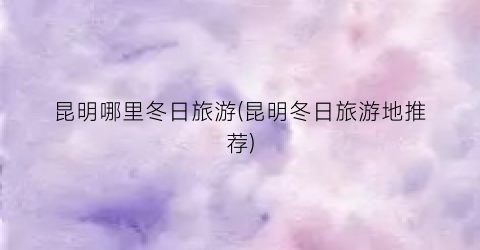 昆明哪里冬日旅游(昆明冬日旅游地推荐)