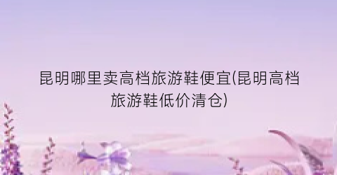 昆明哪里卖高档旅游鞋便宜(昆明高档旅游鞋低价清仓)