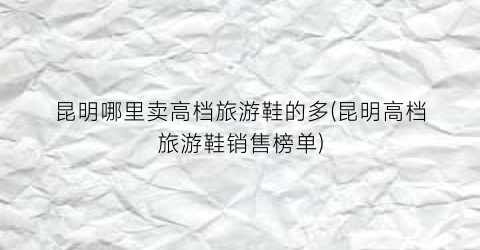 昆明哪里卖高档旅游鞋的多(昆明高档旅游鞋销售榜单)