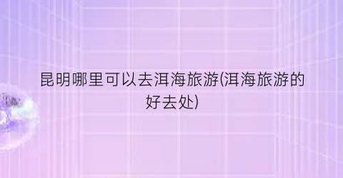 昆明哪里可以去洱海旅游(洱海旅游的好去处)