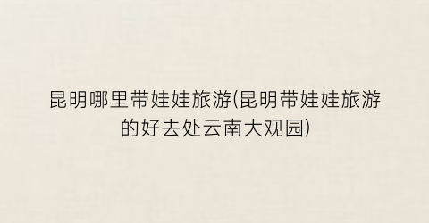 昆明哪里带娃娃旅游(昆明带娃娃旅游的好去处云南大观园)