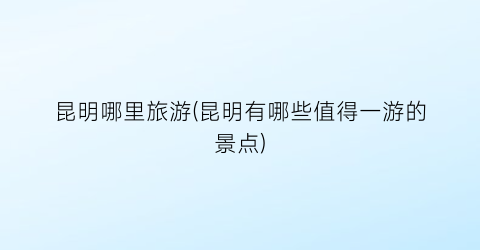昆明哪里旅游(昆明有哪些值得一游的景点)