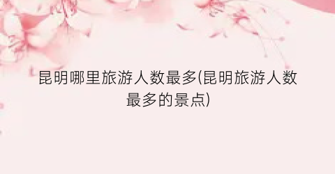 昆明哪里旅游人数最多(昆明旅游人数最多的景点)