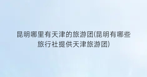 昆明哪里有天津的旅游团(昆明有哪些旅行社提供天津旅游团)