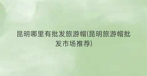 昆明哪里有批发旅游帽(昆明旅游帽批发市场推荐)