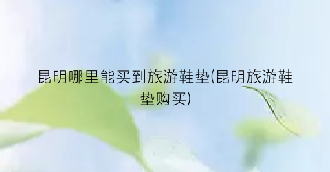 昆明哪里能买到旅游鞋垫(昆明旅游鞋垫购买)