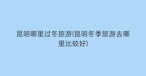 昆明哪里过冬旅游(昆明冬季旅游去哪里比较好)