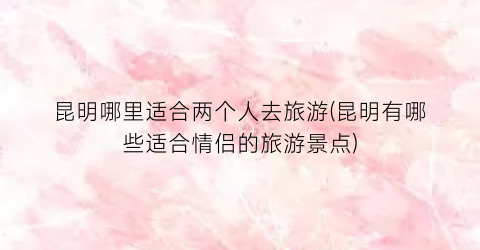 昆明哪里适合两个人去旅游(昆明有哪些适合情侣的旅游景点)